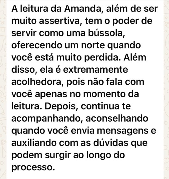 Print de mensagem: A leitura da Amanda, além de ser muito assertiva, tem o poder de servir como uma bússola, oferecendo um norte quando você está muito perdida. Além disso, ela é extremamente acolhedora, pois não fala com você apenas no momento da leitura. Depois, continua te acompanhando, aconselhando quando você envia mensagens e auxiliando com as dúvidas que podem surgir ao longo do processo.