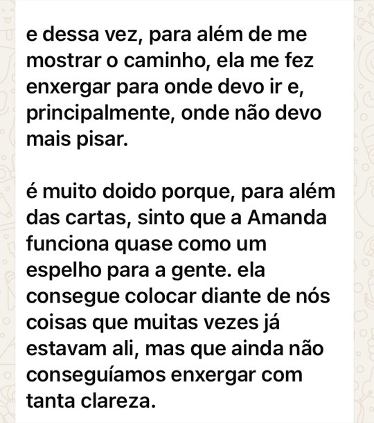 Print de mensagem: e dessa vez, para além de me mostrar o caminho, ela me fez enxergar para onde devo ir e, principalmente, onde não devo mais pisar. é muito doido porque, para além das cartas, sinto que a Amanda funciona quase como um espelho para a gente. ela consegue colocar diante de nós coisas que muitas vezes já estavam ali, mas que ainda não conseguíamos enxergar com tanta clareza.